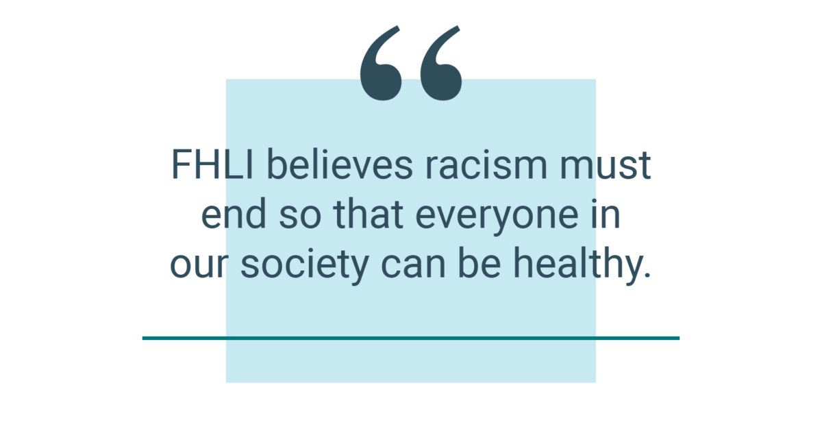FHLI believes racism must end so that everyone in our society can be healthy