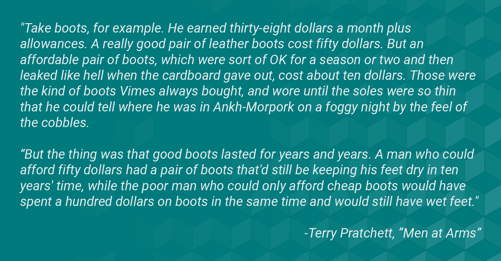 Image with a quote from Terry Pratchett novel "Men at Arms." Quote reads, "Take boots, for example. He earned thirty-eight dollars a month plus allowances. A really good pair of leather boots cost fifty dollars. But an affordable pair of boots, which were sort of OK for a season or two and then leaked like hell when the cardboard gave out, cost about ten dollars. Those were the kind of boots Vimes always bought, and wore until the soles were so thin that he could tell where he was in Ankh-Morpork on a foggy night by the feel of the cobbles. But the thing was that good boots lasted for years and years. A man who could afford fifty dollars had a pair of boots that'd still be keeping his feet dry in ten years' time, while the poor man who could only afford cheap boots would have spent a hundred dollars on boots in the same time and would still have wet feet."